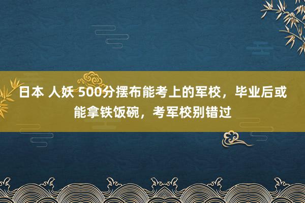 日本 人妖 500分摆布能考上的军校，毕业后或能拿铁饭碗，考军校别错过