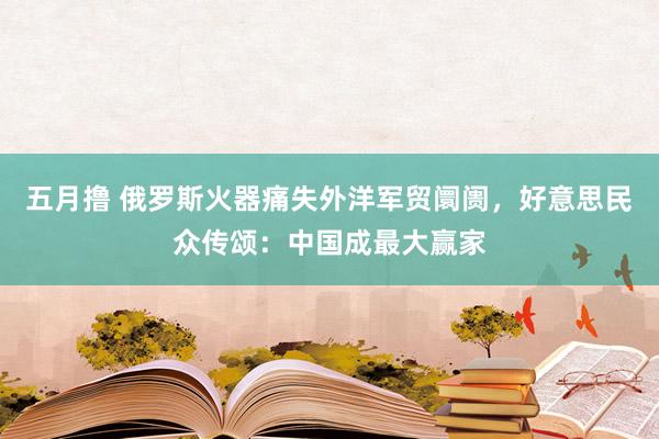 五月撸 俄罗斯火器痛失外洋军贸阛阓，好意思民众传颂：中国成最大赢家