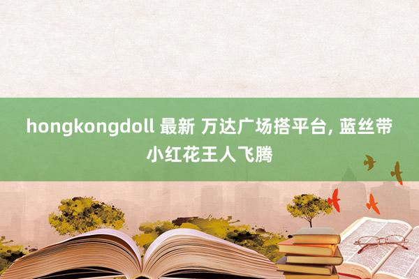 hongkongdoll 最新 万达广场搭平台， 蓝丝带小红花王人飞腾