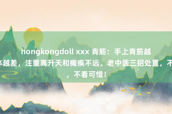 hongkongdoll xxx 青筋：手上青筋越多，肉体越差，注重离升天和瘫痪不远。老中医三招处置，不看可惜！