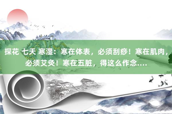 探花 七天 寒湿：寒在体表，必须刮痧！寒在肌肉，必须艾灸！寒在五脏，得这么作念....