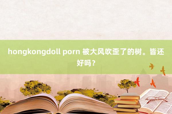 hongkongdoll porn 被大风吹歪了的树。皆还好吗？