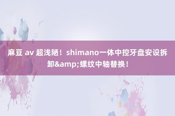 麻豆 av 超浅陋！shimano一体中控牙盘安设拆卸&螺纹中轴替换！