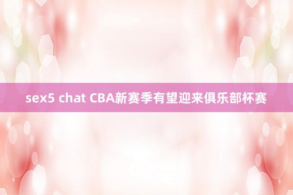 sex5 chat CBA新赛季有望迎来俱乐部杯赛