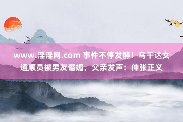 www.淫淫网.com 事件不停发酵！乌干达女通顺员被男友谮媚，父亲发声：伸张正义