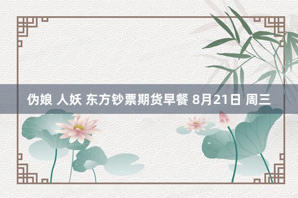 伪娘 人妖 东方钞票期货早餐 8月21日 周三