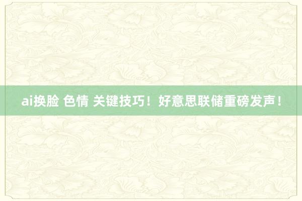 ai换脸 色情 关键技巧！好意思联储重磅发声！