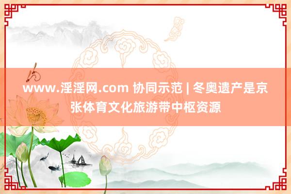 www.淫淫网.com 协同示范 | 冬奥遗产是京张体育文化旅游带中枢资源