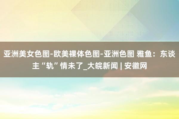 亚洲美女色图-欧美裸体色图-亚洲色图 雅鱼：东谈主“轨”情未了_大皖新闻 | 安徽网