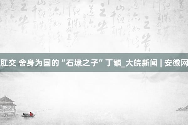 肛交 舍身为国的“石埭之子”丁黼_大皖新闻 | 安徽网