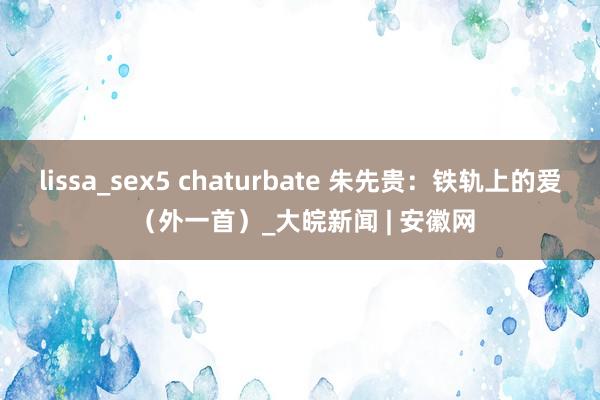 lissa_sex5 chaturbate 朱先贵：铁轨上的爱 （外一首）_大皖新闻 | 安徽网