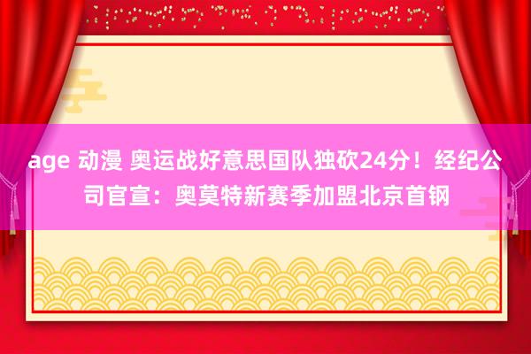 age 动漫 奥运战好意思国队独砍24分！经纪公司官宣：奥莫特新赛季加盟北京首钢