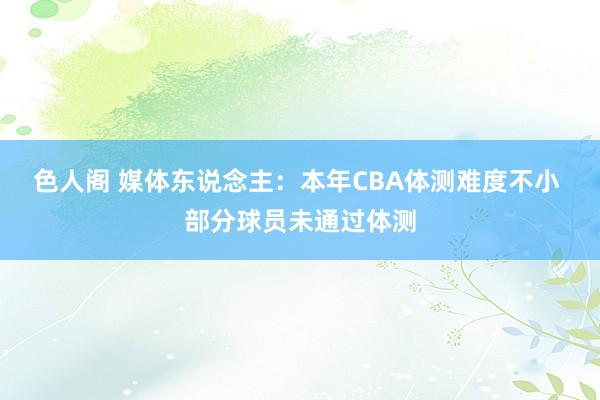 色人阁 媒体东说念主：本年CBA体测难度不小 部分球员未通过体测