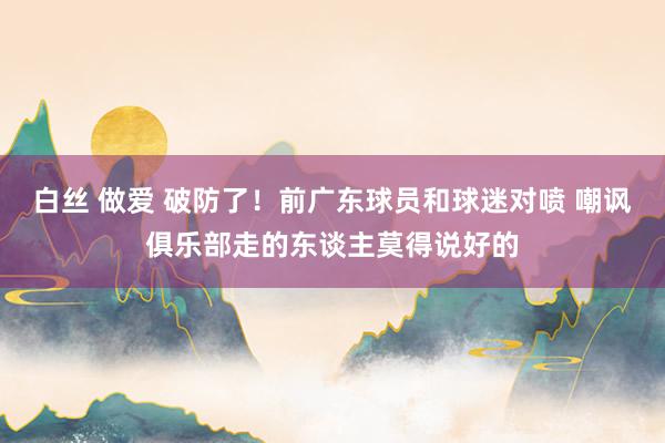 白丝 做爱 破防了！前广东球员和球迷对喷 嘲讽俱乐部走的东谈主莫得说好的