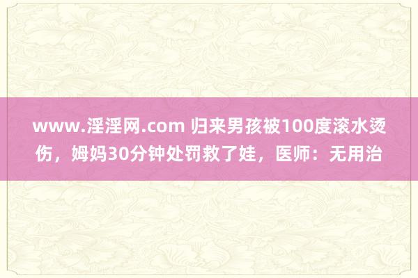 www.淫淫网.com 归来男孩被100度滚水烫伤，姆妈30分钟处罚救了娃，医师：无用治