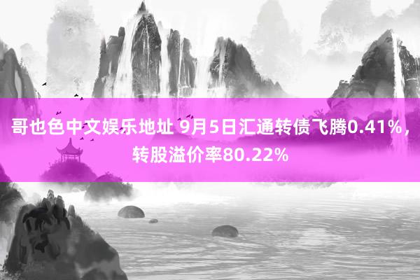 哥也色中文娱乐地址 9月5日汇通转债飞腾0.41%，转股溢价率80.22%