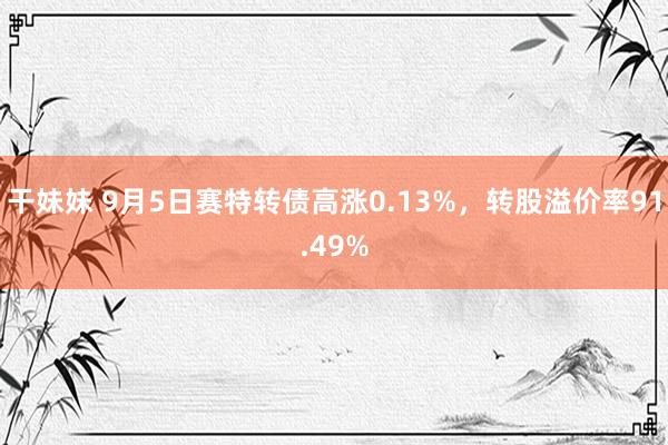 干妹妹 9月5日赛特转债高涨0.13%，转股溢价率91.49%