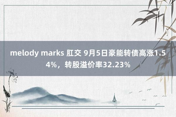 melody marks 肛交 9月5日豪能转债高涨1.54%，转股溢价率32.23%