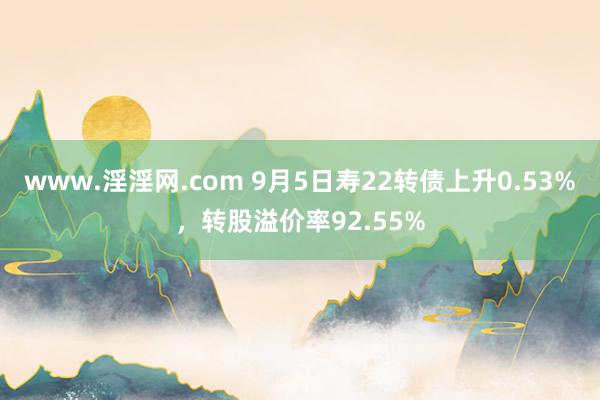 www.淫淫网.com 9月5日寿22转债上升0.53%，转股溢价率92.55%