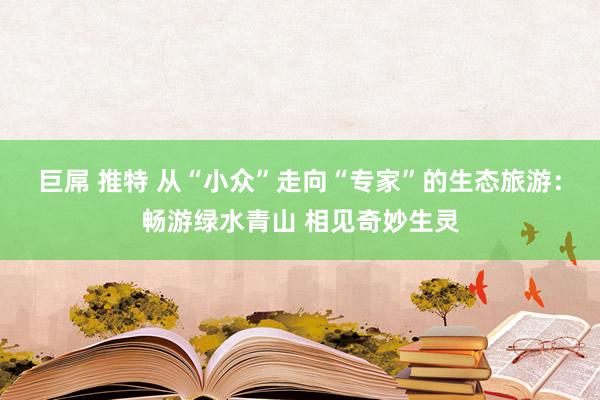 巨屌 推特 从“小众”走向“专家”的生态旅游：畅游绿水青山 相见奇妙生灵