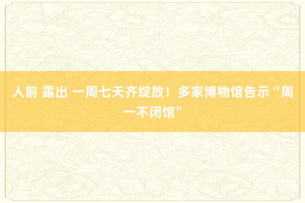 人前 露出 一周七天齐绽放！多家博物馆告示“周一不闭馆”