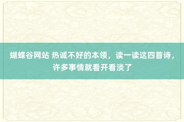 蝴蝶谷网站 热诚不好的本领，读一读这四首诗，许多事情就看开看淡了