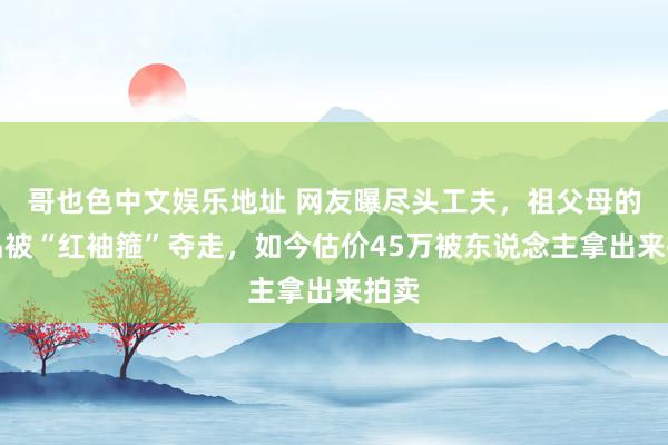 哥也色中文娱乐地址 网友曝尽头工夫，祖父母的物品被“红袖箍”夺走，如今估价45万被东说念主拿出来拍卖