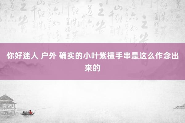 你好迷人 户外 确实的小叶紫檀手串是这么作念出来的