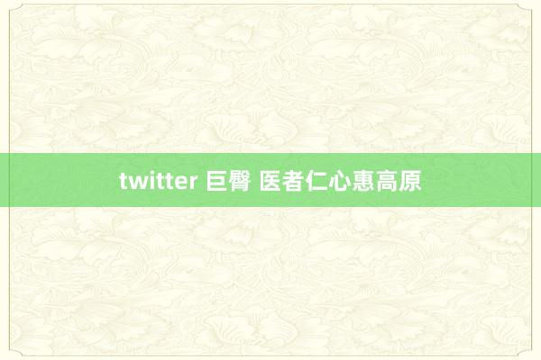 twitter 巨臀 医者仁心惠高原