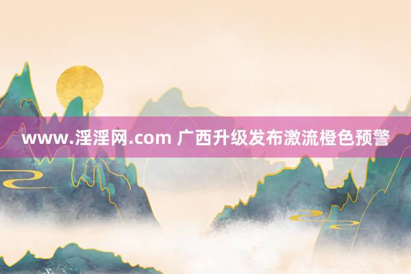 www.淫淫网.com 广西升级发布激流橙色预警