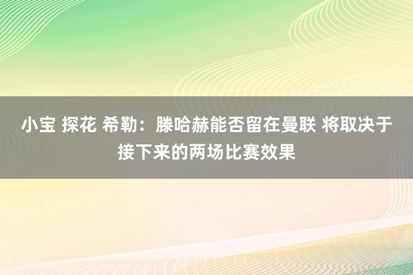 小宝 探花 希勒：滕哈赫能否留在曼联 将取决于接下来的两场比赛效果