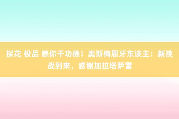 探花 极品 瞧你干功德！奥斯梅恩牙东谈主：新挑战到来，感谢加拉塔萨雷