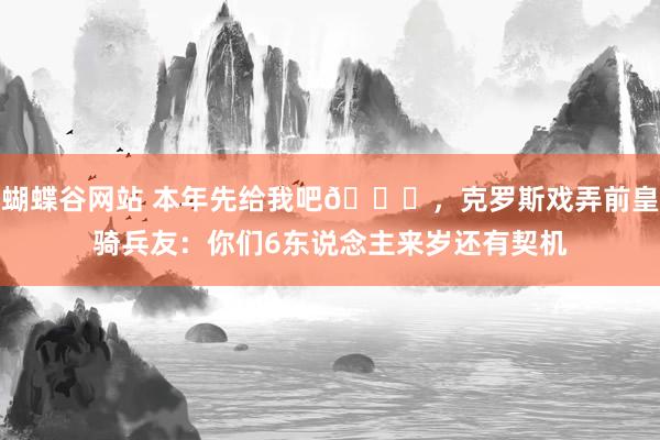 蝴蝶谷网站 本年先给我吧😎，克罗斯戏弄前皇骑兵友：你们6东说念主来岁还有契机