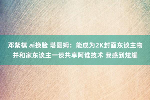 邓紫棋 ai换脸 塔图姆：能成为2K封面东谈主物并和家东谈主一谈共享阿谁技术 我感到炫耀