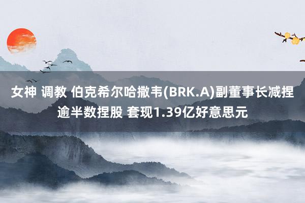 女神 调教 伯克希尔哈撒韦(BRK.A)副董事长减捏逾半数捏股 套现1.39亿好意思元