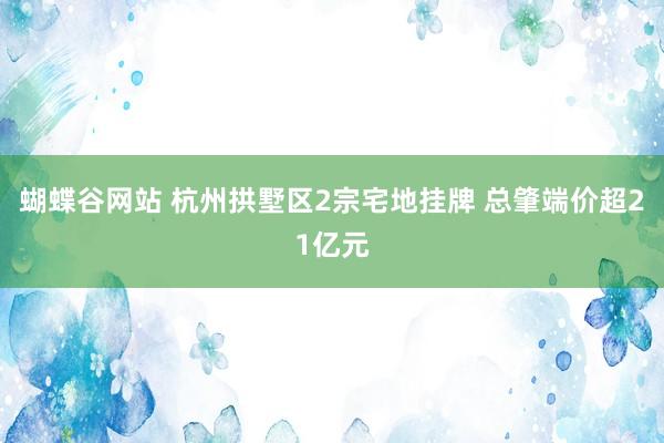 蝴蝶谷网站 杭州拱墅区2宗宅地挂牌 总肇端价超21亿元