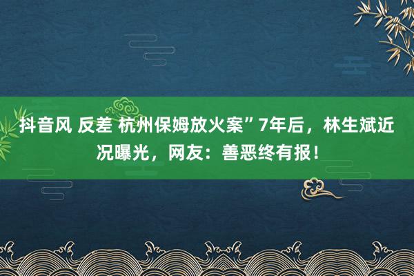 抖音风 反差 杭州保姆放火案”7年后，林生斌近况曝光，网友：善恶终有报！