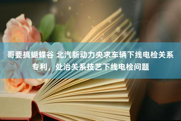 哥要搞蝴蝶谷 北汽新动力央求车辆下线电检关系专利，处治关系技艺下线电检问题