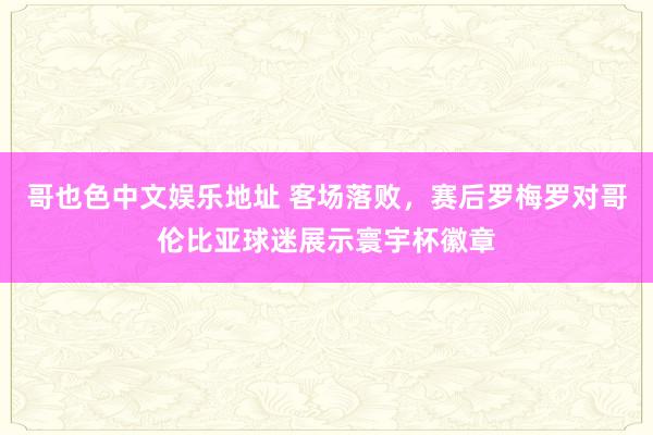 哥也色中文娱乐地址 客场落败，赛后罗梅罗对哥伦比亚球迷展示寰宇杯徽章