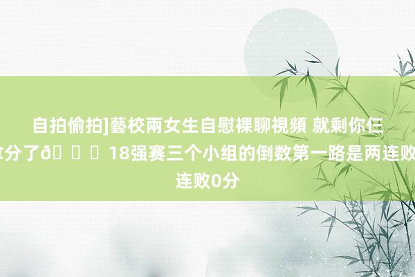 自拍偷拍]藝校兩女生自慰裸聊視頻 就剩你仨没拿分了😅18强赛三个小组的倒数第一路是两连败0分