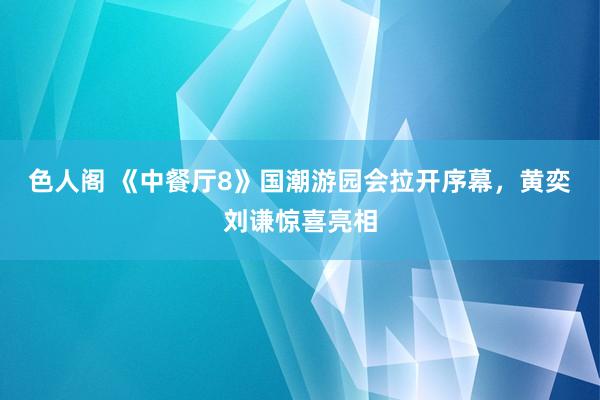 色人阁 《中餐厅8》国潮游园会拉开序幕，黄奕刘谦惊喜亮相