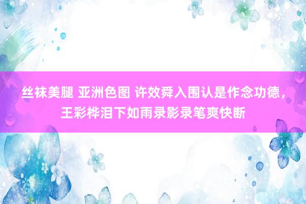 丝袜美腿 亚洲色图 许效舜入围认是作念功德，王彩桦泪下如雨录影录笔爽快断