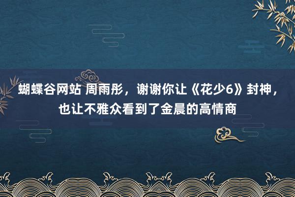 蝴蝶谷网站 周雨彤，谢谢你让《花少6》封神，也让不雅众看到了金晨的高情商