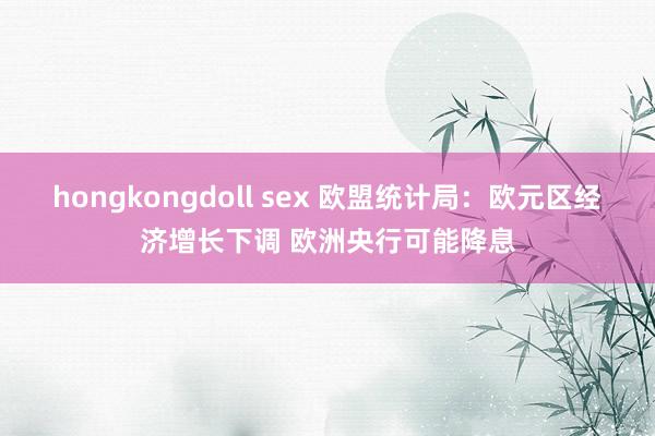 hongkongdoll sex 欧盟统计局：欧元区经济增长下调 欧洲央行可能降息