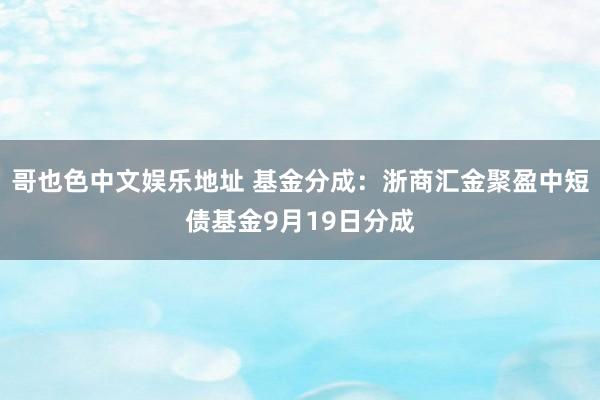 哥也色中文娱乐地址 基金分成：浙商汇金聚盈中短债基金9月19日分成