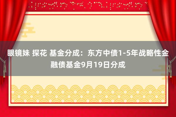 眼镜妹 探花 基金分成：东方中债1-5年战略性金融债基金9月19日分成