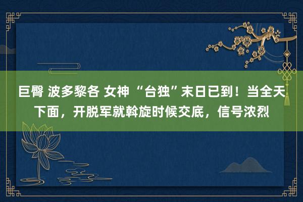 巨臀 波多黎各 女神 “台独”末日已到！当全天下面，开脱军就斡旋时候交底，信号浓烈