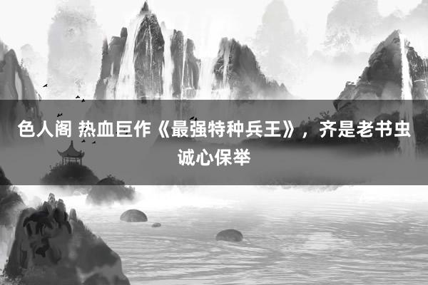 色人阁 热血巨作《最强特种兵王》，齐是老书虫诚心保举