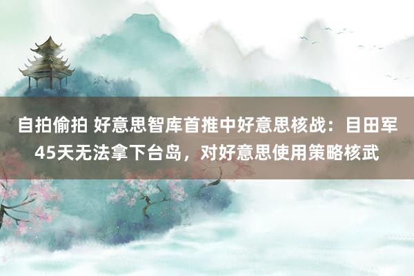 自拍偷拍 好意思智库首推中好意思核战：目田军45天无法拿下台岛，对好意思使用策略核武