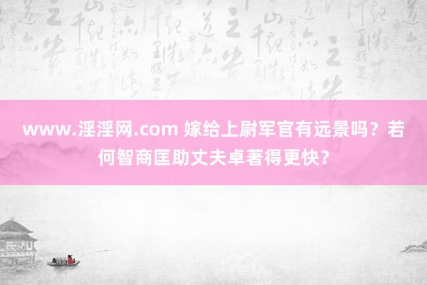 www.淫淫网.com 嫁给上尉军官有远景吗？若何智商匡助丈夫卓著得更快？